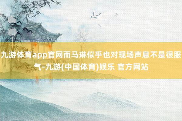 九游体育app官网而马琳似乎也对现场声息不是很服气-九游(中国体育)娱乐 官方网站