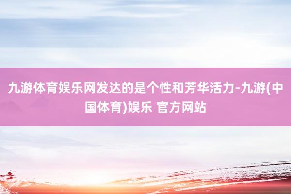 九游体育娱乐网发达的是个性和芳华活力-九游(中国体育)娱乐 官方网站