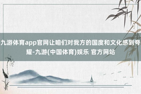 九游体育app官网让咱们对我方的国度和文化感到夸耀-九游(中国体育)娱乐 官方网站