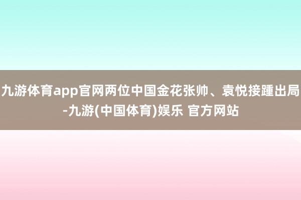 九游体育app官网两位中国金花张帅、袁悦接踵出局-九游(中国体育)娱乐 官方网站