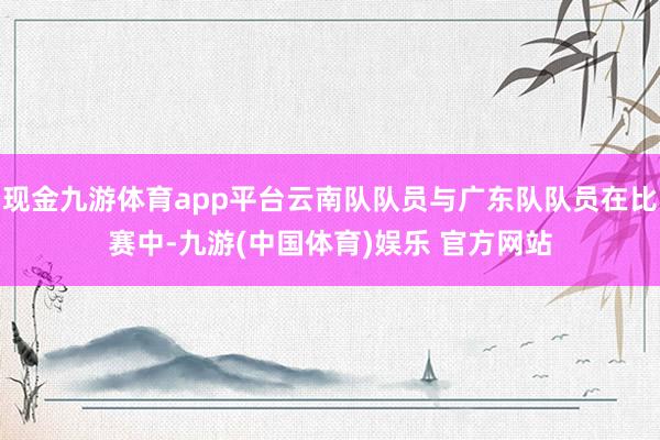 现金九游体育app平台云南队队员与广东队队员在比赛中-九游(中国体育)娱乐 官方网站