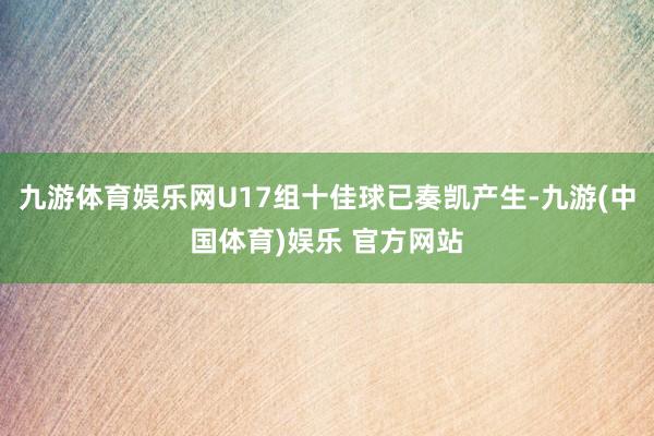 九游体育娱乐网U17组十佳球已奏凯产生-九游(中国体育)娱乐 官方网站