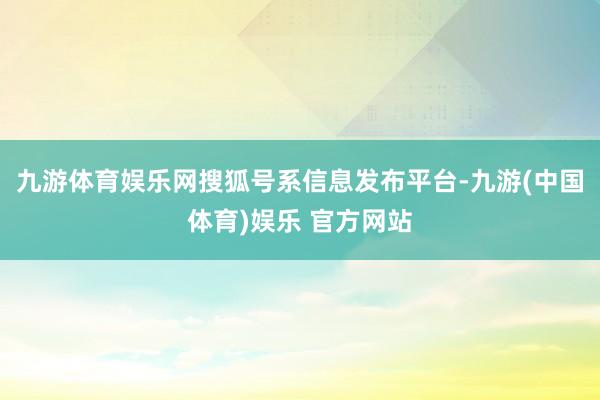 九游体育娱乐网搜狐号系信息发布平台-九游(中国体育)娱乐 官方网站