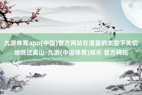 九游体育app(中国)官方网站在湛蓝的太空下关切地绕过高山-九游(中国体育)娱乐 官方网站