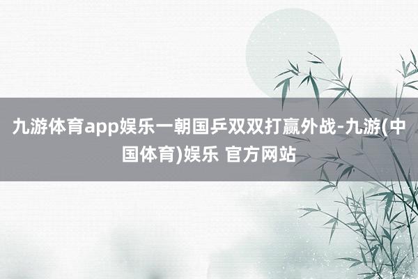 九游体育app娱乐一朝国乒双双打赢外战-九游(中国体育)娱乐 官方网站