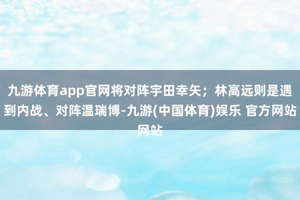 九游体育app官网将对阵宇田幸矢；林高远则是遇到内战、对阵温瑞博-九游(中国体育)娱乐 官方网站