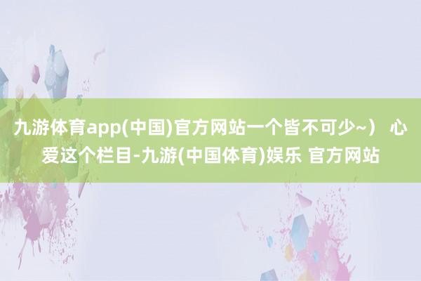 九游体育app(中国)官方网站一个皆不可少~） 心爱这个栏目-九游(中国体育)娱乐 官方网站