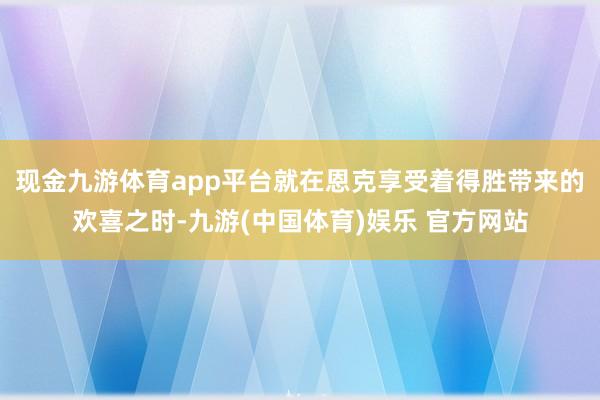 现金九游体育app平台就在恩克享受着得胜带来的欢喜之时-九游(中国体育)娱乐 官方网站