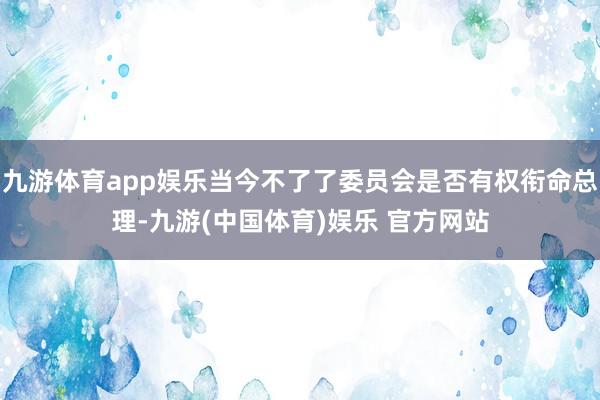 九游体育app娱乐当今不了了委员会是否有权衔命总理-九游(中国体育)娱乐 官方网站