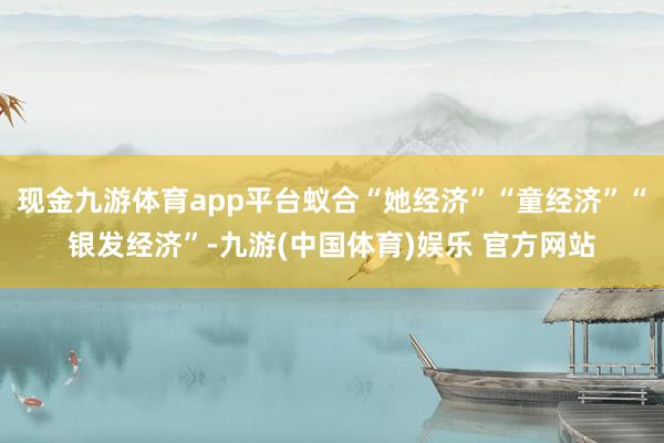 现金九游体育app平台蚁合“她经济”“童经济”“银发经济”-九游(中国体育)娱乐 官方网站