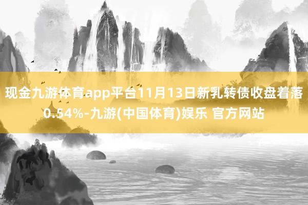 现金九游体育app平台11月13日新乳转债收盘着落0.54%-九游(中国体育)娱乐 官方网站