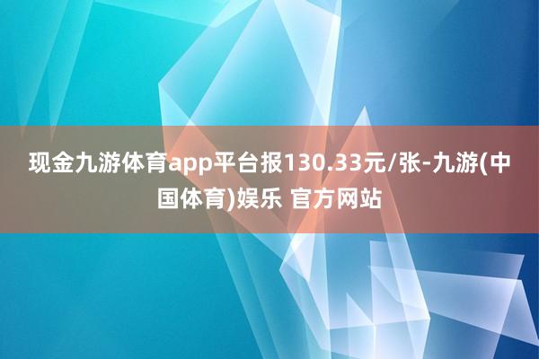 现金九游体育app平台报130.33元/张-九游(中国体育)娱乐 官方网站