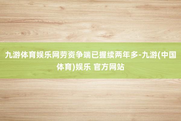 九游体育娱乐网劳资争端已握续两年多-九游(中国体育)娱乐 官方网站