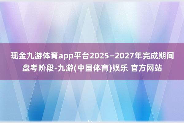 现金九游体育app平台2025—2027年完成期间盘考阶段-九游(中国体育)娱乐 官方网站