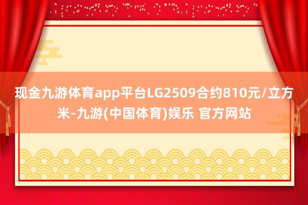 现金九游体育app平台LG2509合约810元/立方米-九游(中国体育)娱乐 官方网站