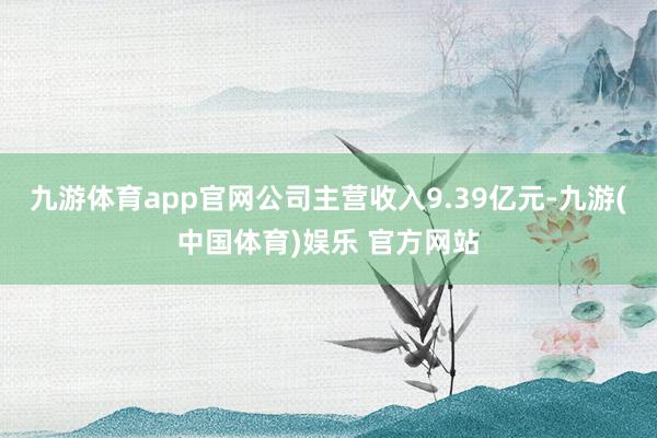 九游体育app官网公司主营收入9.39亿元-九游(中国体育)娱乐 官方网站