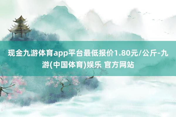 现金九游体育app平台最低报价1.80元/公斤-九游(中国体育)娱乐 官方网站