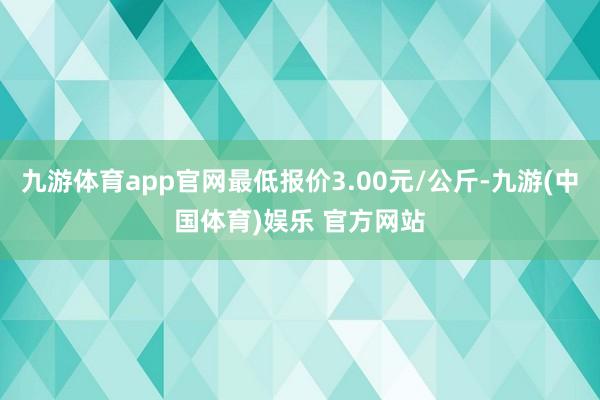 九游体育app官网最低报价3.00元/公斤-九游(中国体育)娱乐 官方网站