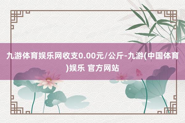 九游体育娱乐网收支0.00元/公斤-九游(中国体育)娱乐 官方网站