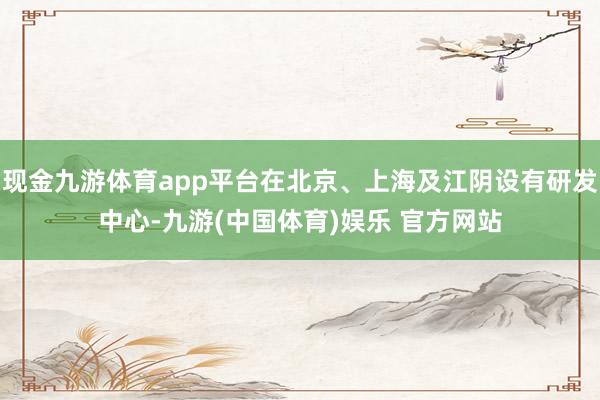 现金九游体育app平台在北京、上海及江阴设有研发中心-九游(中国体育)娱乐 官方网站