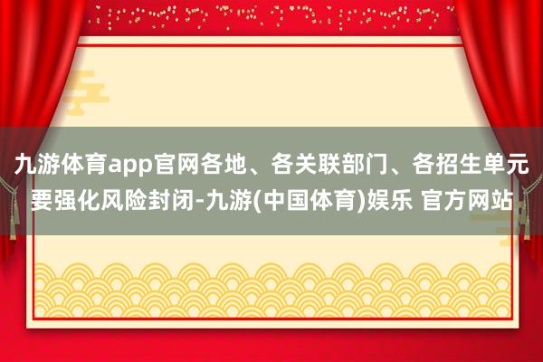 九游体育app官网各地、各关联部门、各招生单元要强化风险封闭-九游(中国体育)娱乐 官方网站