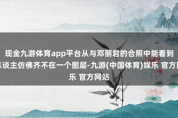 现金九游体育app平台从与邓丽君的合照中能看到两东谈主仿佛齐不在一个图层-九游(中国体育)娱乐 官方网站