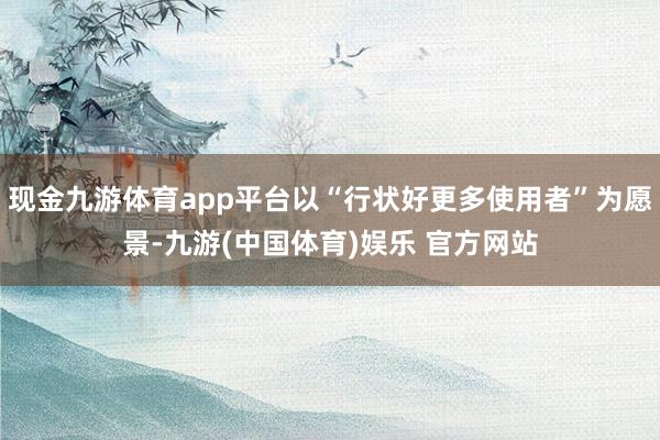 现金九游体育app平台以“行状好更多使用者”为愿景-九游(中国体育)娱乐 官方网站