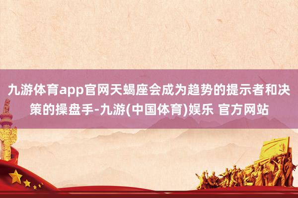 九游体育app官网天蝎座会成为趋势的提示者和决策的操盘手-九游(中国体育)娱乐 官方网站