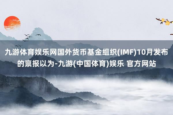 九游体育娱乐网国外货币基金组织(IMF)10月发布的禀报以为-九游(中国体育)娱乐 官方网站