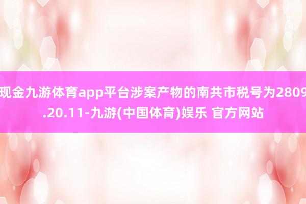 现金九游体育app平台涉案产物的南共市税号为2809.20.11-九游(中国体育)娱乐 官方网站