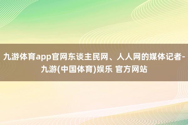 九游体育app官网东谈主民网、人人网的媒体记者-九游(中国体育)娱乐 官方网站