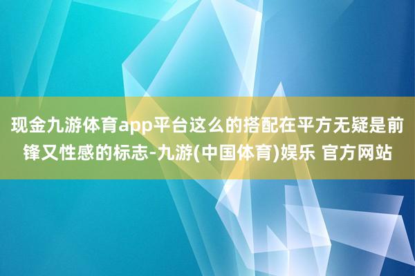 现金九游体育app平台这么的搭配在平方无疑是前锋又性感的标志-九游(中国体育)娱乐 官方网站