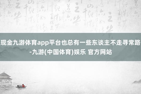 现金九游体育app平台也总有一些东谈主不走寻常路-九游(中国体育)娱乐 官方网站